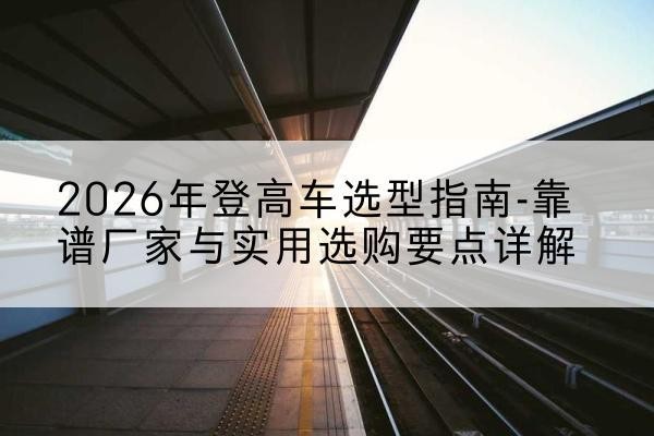 东坡登高车厂家推荐-2026年登高车选型指南-靠谱厂家与实用选购要点详解