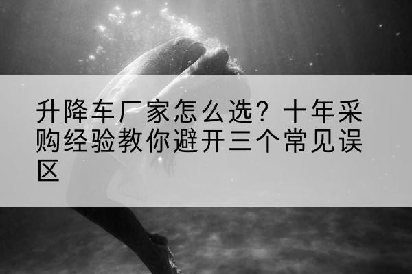 东坡升降车厂家-怎么选?十年采购经验教你避开三个常见误区