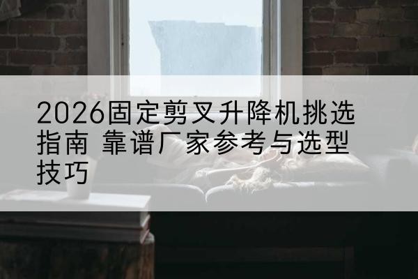 东坡固定剪叉升降机厂家推荐-2026固定剪叉升降机挑选指南 靠谱厂家参考与选型技巧