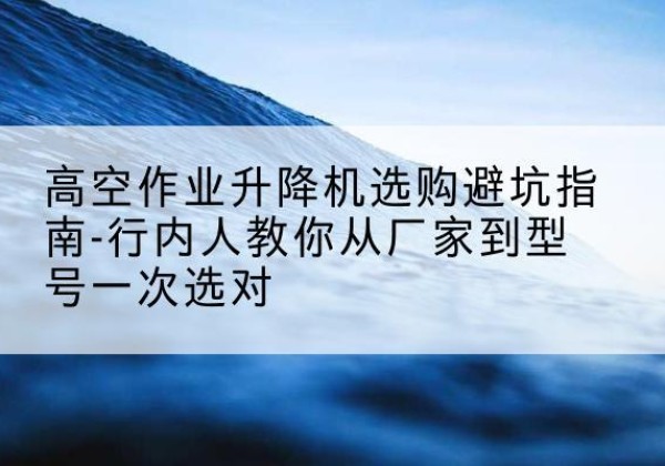 东坡升降平台厂家-高空作业升降机选购避坑指南-行内人教你从厂家到型号一次选对