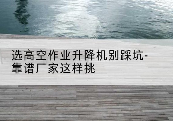 东坡剪叉式升降机厂家-选高空作业升降机别踩坑-靠谱厂家这样挑
