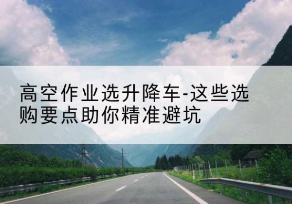 东坡升降车厂家-高空作业选升降车-这些选购要点助你*避坑